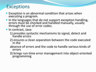 Exceptions
 Exception is an abnormal condition that arises when
executing a program.
 In the languages that do not support exception handling,
errors must be checked and handled manually, usually
through the use of error codes.
 In contrast, Java:
1) provides syntactic mechanisms to signal, detect and
handle errors
2) ensures a clean separation between the code executed
in the
absence of errors and the code to handle various kinds of
errors
3) brings run-time error management into object-oriented
programming
 