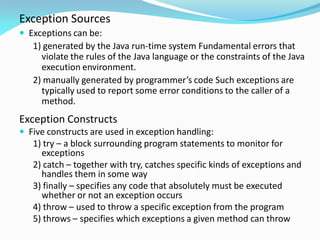 Exception Sources
 Exceptions can be:
1) generated by the Java run-time system Fundamental errors that
violate the rules of the Java language or the constraints of the Java
execution environment.
2) manually generated by programmer’s code Such exceptions are
typically used to report some error conditions to the caller of a
method.
Exception Constructs
 Five constructs are used in exception handling:
1) try – a block surrounding program statements to monitor for
exceptions
2) catch – together with try, catches specific kinds of exceptions and
handles them in some way
3) finally – specifies any code that absolutely must be executed
whether or not an exception occurs
4) throw – used to throw a specific exception from the program
5) throws – specifies which exceptions a given method can throw
 