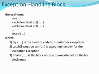 Exception-Handling Block
General form:
try { … }
catch(Exception1 ex1) { … }
catch(Exception2 ex2) { … }
…
finally { … }
where:
1) try { … } is the block of code to monitor for exceptions
2) catch(Exception ex) { … } is exception handler for the
exception Exception
3) finally { … } is the block of code to execute before the try
block ends
 