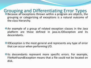 Grouping and Differentiating Error Types
Because all exceptions thrown within a program are objects, the
grouping or categorizing of exceptions is a natural outcome of
the class hierarchy.
An example of a group of related exception classes in the Java
platform are those defined in java.io.IOException and its
descendants.
IOException is the most general and represents any type of error
that can occur when performing I/O.
Its descendants represent more specific errors. For example,
FileNotFoundException means that a file could not be located on
disk.
 