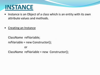 INSTANCE
• Instance is an Object of a class which is an entity with its own
attribute values and methods.
• Creating an Instance
ClassName refVariable;
refVariable = new Constructor();
or
ClassName refVariable = new Constructor();
 