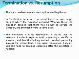 Termination vs. Resumption
 There are two basic models in exception-handling theory.
 In termination the error is so critical there’s no way to get
back to where the exception occurred. Whoever threw the
exception decided that there was no way to salvage the
situation, and they don’t want to come back.
 The alternative is called resumption. It means that the
exception handler is expected to do something to rectify the
situation, and then the faulting method is retried, presuming
success the second time. If you want resumption, it means
you still hope to continue execution after the exception is
handled.
 