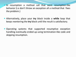  In resumption a method call that want resumption-like
behavior (i.e don’t throw an exception all a method that fixes
the problem.)
 Alternatively, place your try block inside a while loop that
keeps reentering the try block until the result is satisfactory.
 Operating systems that supported resumptive exception
handling eventually ended up using termination-like code and
skipping resumption.
 