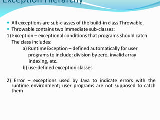 Exception Hierarchy
 All exceptions are sub-classes of the build-in class Throwable.
 Throwable contains two immediate sub-classes:
1) Exception – exceptional conditions that programs should catch
The class includes:
a) RuntimeException – defined automatically for user
programs to include: division by zero, invalid array
indexing, etc.
b) use-defined exception classes
2) Error – exceptions used by Java to indicate errors with the
runtime environment; user programs are not supposed to catch
them
 