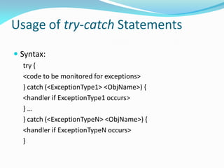 Usage of try-catch Statements
 Syntax:
try {
<code to be monitored for exceptions>
} catch (<ExceptionType1> <ObjName>) {
<handler if ExceptionType1 occurs>
} ...
} catch (<ExceptionTypeN> <ObjName>) {
<handler if ExceptionTypeN occurs>
}
 