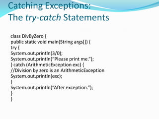 Catching Exceptions:
The try-catch Statements
class DivByZero {
public static void main(String args[]) {
try {
System.out.println(3/0);
System.out.println(“Please print me.”);
} catch (ArithmeticException exc) {
//Division by zero is an ArithmeticException
System.out.println(exc);
}
System.out.println(“After exception.”);
}
}
 