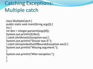 Catching Exceptions:
Multiple catch
class MultipleCatch {
public static void main(String args[]) {
try {
int den = Integer.parseInt(args[0]);
System.out.println(3/den);
} catch (ArithmeticException exc) {
System.out.println(“Divisor was 0.”);
} catch (ArrayIndexOutOfBoundsException exc2) {
System.out.println(“Missing argument.”);
}
System.out.println(“After exception.”);
}
}
 