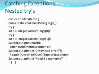 Catching Exceptions:
Nested try's
class NestedTryDemo {
public static void main(String args[]){
try {
int a = Integer.parseInt(args[0]);
try {
int b = Integer.parseInt(args[1]);
System.out.println(a/b);
} catch (ArithmeticException e) {
System.out.println(“Div by zero error!");
} } catch (ArrayIndexOutOfBoundsException) {
System.out.println(“Need 2 parameters!");
} } }
 