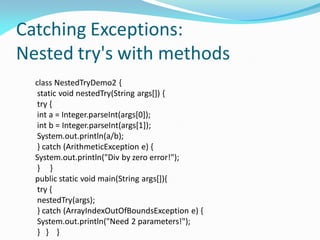 Catching Exceptions:
Nested try's with methods
class NestedTryDemo2 {
static void nestedTry(String args[]) {
try {
int a = Integer.parseInt(args[0]);
int b = Integer.parseInt(args[1]);
System.out.println(a/b);
} catch (ArithmeticException e) {
System.out.println("Div by zero error!");
} }
public static void main(String args[]){
try {
nestedTry(args);
} catch (ArrayIndexOutOfBoundsException e) {
System.out.println("Need 2 parameters!");
} } }
 