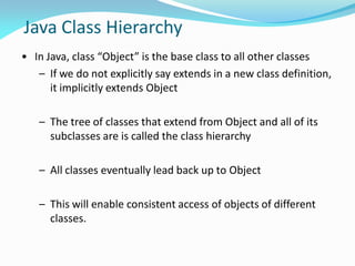 Java Class Hierarchy
• In Java, class “Object” is the base class to all other classes
– If we do not explicitly say extends in a new class definition,
it implicitly extends Object
– The tree of classes that extend from Object and all of its
subclasses are is called the class hierarchy
– All classes eventually lead back up to Object
– This will enable consistent access of objects of different
classes.
 
