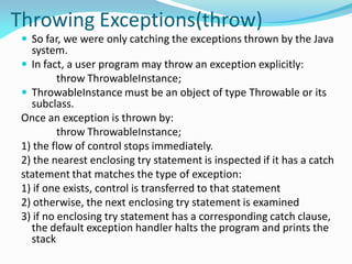 Throwing Exceptions(throw)
 So far, we were only catching the exceptions thrown by the Java
system.
 In fact, a user program may throw an exception explicitly:
throw ThrowableInstance;
 ThrowableInstance must be an object of type Throwable or its
subclass.
Once an exception is thrown by:
throw ThrowableInstance;
1) the flow of control stops immediately.
2) the nearest enclosing try statement is inspected if it has a catch
statement that matches the type of exception:
1) if one exists, control is transferred to that statement
2) otherwise, the next enclosing try statement is examined
3) if no enclosing try statement has a corresponding catch clause,
the default exception handler halts the program and prints the
stack
 