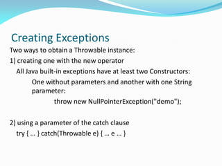 Creating Exceptions
Two ways to obtain a Throwable instance:
1) creating one with the new operator
All Java built-in exceptions have at least two Constructors:
One without parameters and another with one String
parameter:
throw new NullPointerException("demo");
2) using a parameter of the catch clause
try { … } catch(Throwable e) { … e … }
 