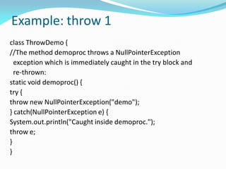 Example: throw 1
class ThrowDemo {
//The method demoproc throws a NullPointerException
exception which is immediately caught in the try block and
re-thrown:
static void demoproc() {
try {
throw new NullPointerException("demo");
} catch(NullPointerException e) {
System.out.println("Caught inside demoproc.");
throw e;
}
}
 