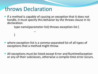 throws Declaration
 If a method is capable of causing an exception that it does not
handle, it must specify this behavior by the throws clause in its
declaration:
type name(parameter-list) throws exception-list {
…
}
 where exception-list is a comma-separated list of all types of
exceptions that a method might throw.
 All exceptions must be listed except Error and RuntimeException
or any of their subclasses, otherwise a compile-time error occurs.
 