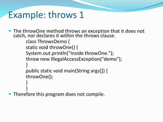 Example: throws 1
 The throwOne method throws an exception that it does not
catch, nor declares it within the throws clause.
class ThrowsDemo {
static void throwOne() {
System.out.println("Inside throwOne.");
throw new IllegalAccessException("demo");
}
public static void main(String args[]) {
throwOne();
}
}
 Therefore this program does not compile.
 