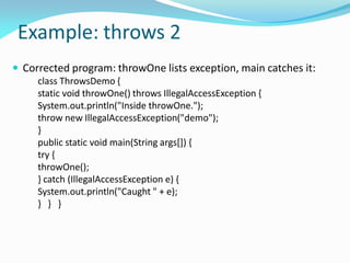 Example: throws 2
 Corrected program: throwOne lists exception, main catches it:
class ThrowsDemo {
static void throwOne() throws IllegalAccessException {
System.out.println("Inside throwOne.");
throw new IllegalAccessException("demo");
}
public static void main(String args[]) {
try {
throwOne();
} catch (IllegalAccessException e) {
System.out.println("Caught " + e);
} } }
 