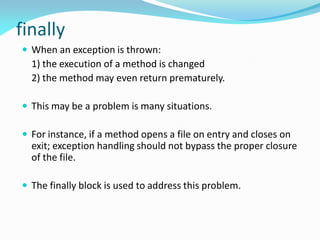 finally
 When an exception is thrown:
1) the execution of a method is changed
2) the method may even return prematurely.
 This may be a problem is many situations.
 For instance, if a method opens a file on entry and closes on
exit; exception handling should not bypass the proper closure
of the file.
 The finally block is used to address this problem.
 