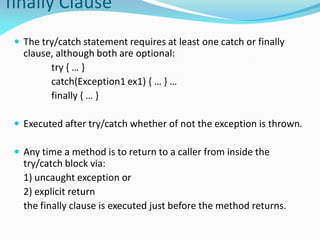 finally Clause
 The try/catch statement requires at least one catch or finally
clause, although both are optional:
try { … }
catch(Exception1 ex1) { … } …
finally { … }
 Executed after try/catch whether of not the exception is thrown.
 Any time a method is to return to a caller from inside the
try/catch block via:
1) uncaught exception or
2) explicit return
the finally clause is executed just before the method returns.
 