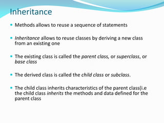 Inheritance
 Methods allows to reuse a sequence of statements
 Inheritance allows to reuse classes by deriving a new class
from an existing one
 The existing class is called the parent class, or superclass, or
base class
 The derived class is called the child class or subclass.
 The child class inherits characteristics of the parent class(i.e
the child class inherits the methods and data defined for the
parent class
 