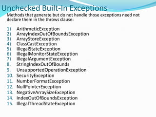 Unchecked Built-In Exceptions
Methods that generate but do not handle those exceptions need not
declare them in the throws clause:
1) ArithmeticException
2) ArrayIndexOutOfBoundsException
3) ArrayStoreException
4) ClassCastException
5) IllegalStateException
6) IllegalMonitorStateException
7) IllegalArgumentException
8. StringIndexOutOfBounds
9. UnsupportedOperationException
10. SecurityException
11. NumberFormatException
12. NullPointerException
13. NegativeArraySizeException
14. IndexOutOfBoundsException
15. IllegalThreadStateException
 