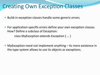 Creating Own Exception Classes
 Build-in exception classes handle some generic errors.
 For application-specific errors define your own exception classes.
How? Define a subclass of Exception:
class MyException extends Exception { … }
 MyException need not implement anything – its mere existence in
the type system allows to use its objects as exceptions.
 