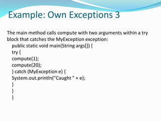 Example: Own Exceptions 3
The main method calls compute with two arguments within a try
block that catches the MyException exception:
public static void main(String args[]) {
try {
compute(1);
compute(20);
} catch (MyException e) {
System.out.println("Caught " + e);
}
}
}
 