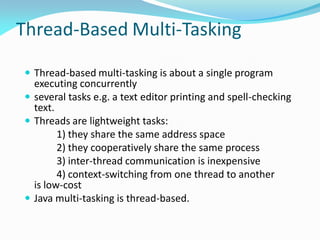 Thread-Based Multi-Tasking
 Thread-based multi-tasking is about a single program
executing concurrently
 several tasks e.g. a text editor printing and spell-checking
text.
 Threads are lightweight tasks:
1) they share the same address space
2) they cooperatively share the same process
3) inter-thread communication is inexpensive
4) context-switching from one thread to another
is low-cost
 Java multi-tasking is thread-based.
 