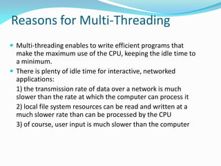 Reasons for Multi-Threading
 Multi-threading enables to write efficient programs that
make the maximum use of the CPU, keeping the idle time to
a minimum.
 There is plenty of idle time for interactive, networked
applications:
1) the transmission rate of data over a network is much
slower than the rate at which the computer can process it
2) local file system resources can be read and written at a
much slower rate than can be processed by the CPU
3) of course, user input is much slower than the computer
 