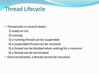 Thread Lifecycle
 Thread exist in several states:
1) ready to run
2) running
3) a running thread can be suspended
4) a suspended thread can be resumed
5) a thread can be blocked when waiting for a resource
6) a thread can be terminated
 Once terminated, a thread cannot be resumed.
 