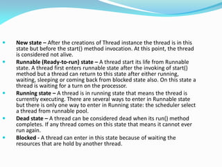  New state – After the creations of Thread instance the thread is in this
state but before the start() method invocation. At this point, the thread
is considered not alive.
 Runnable (Ready-to-run) state – A thread start its life from Runnable
state. A thread first enters runnable state after the invoking of start()
method but a thread can return to this state after either running,
waiting, sleeping or coming back from blocked state also. On this state a
thread is waiting for a turn on the processor.
 Running state – A thread is in running state that means the thread is
currently executing. There are several ways to enter in Runnable state
but there is only one way to enter in Running state: the scheduler select
a thread from runnable pool.
 Dead state – A thread can be considered dead when its run() method
completes. If any thread comes on this state that means it cannot ever
run again.
 Blocked - A thread can enter in this state because of waiting the
resources that are hold by another thread.
 