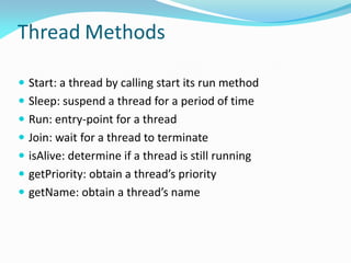 Thread Methods
 Start: a thread by calling start its run method
 Sleep: suspend a thread for a period of time
 Run: entry-point for a thread
 Join: wait for a thread to terminate
 isAlive: determine if a thread is still running
 getPriority: obtain a thread’s priority
 getName: obtain a thread’s name
 