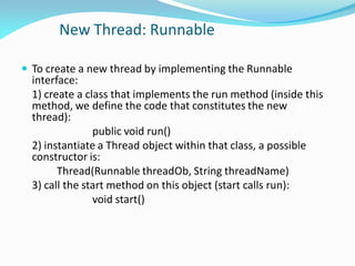 New Thread: Runnable
 To create a new thread by implementing the Runnable
interface:
1) create a class that implements the run method (inside this
method, we define the code that constitutes the new
thread):
public void run()
2) instantiate a Thread object within that class, a possible
constructor is:
Thread(Runnable threadOb, String threadName)
3) call the start method on this object (start calls run):
void start()
 