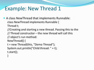 Example: New Thread 1
 A class NewThread that implements Runnable:
class NewThread implements Runnable {
Thread t;
//Creating and starting a new thread. Passing this to the
// Thread constructor – the new thread will call this
// object’s run method:
NewThread() {
t = new Thread(this, "Demo Thread");
System.out.println("Child thread: " + t);
t.start();
}
 