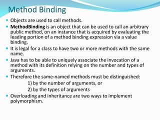 Method Binding
 Objects are used to call methods.
 MethodBinding is an object that can be used to call an arbitrary
public method, on an instance that is acquired by evaluating the
leading portion of a method binding expression via a value
binding.
 It is legal for a class to have two or more methods with the same
name.
 Java has to be able to uniquely associate the invocation of a
method with its definition relying on the number and types of
arguments.
 Therefore the same-named methods must be distinguished:
1) by the number of arguments, or
2) by the types of arguments
 Overloading and inheritance are two ways to implement
polymorphism.
 