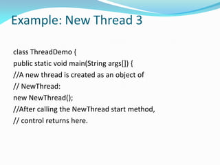 Example: New Thread 3
class ThreadDemo {
public static void main(String args[]) {
//A new thread is created as an object of
// NewThread:
new NewThread();
//After calling the NewThread start method,
// control returns here.
 