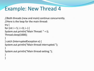 Example: New Thread 4
//Both threads (new and main) continue concurrently.
//Here is the loop for the main thread:
try {
for (int i = 5; i > 0; i--) {
System.out.println("Main Thread: " + i);
Thread.sleep(1000);
}
} catch (InterruptedException e) {
System.out.println("Main thread interrupted.");
}
System.out.println("Main thread exiting.");
}
}
 
