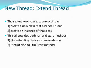 New Thread: Extend Thread
 The second way to create a new thread:
1) create a new class that extends Thread
2) create an instance of that class
 Thread provides both run and start methods:
1) the extending class must override run
2) it must also call the start method
 