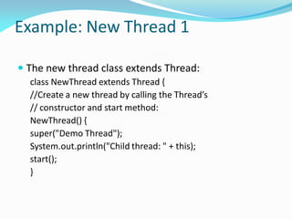 Example: New Thread 1
 The new thread class extends Thread:
class NewThread extends Thread {
//Create a new thread by calling the Thread’s
// constructor and start method:
NewThread() {
super("Demo Thread");
System.out.println("Child thread: " + this);
start();
}
 