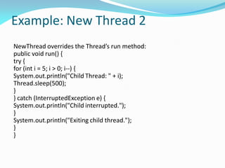 Example: New Thread 2
NewThread overrides the Thread’s run method:
public void run() {
try {
for (int i = 5; i > 0; i--) {
System.out.println("Child Thread: " + i);
Thread.sleep(500);
}
} catch (InterruptedException e) {
System.out.println("Child interrupted.");
}
System.out.println("Exiting child thread.");
}
}
 