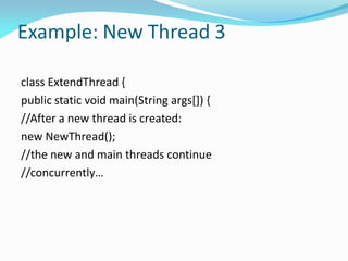 Example: New Thread 3
class ExtendThread {
public static void main(String args[]) {
//After a new thread is created:
new NewThread();
//the new and main threads continue
//concurrently…
 