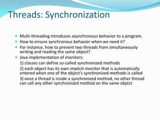 Threads: Synchronization
 Multi-threading introduces asynchronous behavior to a program.
 How to ensure synchronous behavior when we need it?
 For instance, how to prevent two threads from simultaneously
writing and reading the same object?
 Java implementation of monitors:
1) classes can define so-called synchronized methods
2) each object has its own implicit monitor that is automatically
entered when one of the object’s synchronized methods is called
3) once a thread is inside a synchronized method, no other thread
can call any other synchronized method on the same object
 