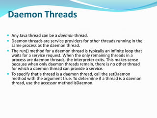 Daemon Threads
 Any Java thread can be a daemon thread.
 Daemon threads are service providers for other threads running in the
same process as the daemon thread.
 The run() method for a daemon thread is typically an infinite loop that
waits for a service request. When the only remaining threads in a
process are daemon threads, the interpreter exits. This makes sense
because when only daemon threads remain, there is no other thread
for which a daemon thread can provide a service.
 To specify that a thread is a daemon thread, call the setDaemon
method with the argument true. To determine if a thread is a daemon
thread, use the accessor method isDaemon.
 