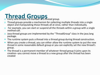 Thread Groups
o Every Java thread is a member of a thread group.
o Thread groups provide a mechanism for collecting multiple threads into a single
object and manipulating those threads all at once, rather than individually.
o For example, you can start or suspend all the threads within a group with a single
method call.
o Java thread groups are implemented by the “ThreadGroup” class in the java.lang
package.
 The runtime system puts a thread into a thread group during thread construction.
 When you create a thread, you can either allow the runtime system to put the new
thread in some reasonable default group or you can explicitly set the new thread's
group.
 The thread is a permanent member of whatever thread group it joins upon its
creation--you cannot move a thread to a new group after the thread has been
created
 