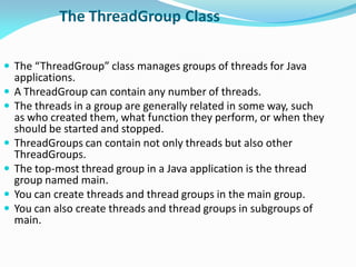 The ThreadGroup Class
 The “ThreadGroup” class manages groups of threads for Java
applications.
 A ThreadGroup can contain any number of threads.
 The threads in a group are generally related in some way, such
as who created them, what function they perform, or when they
should be started and stopped.
 ThreadGroups can contain not only threads but also other
ThreadGroups.
 The top-most thread group in a Java application is the thread
group named main.
 You can create threads and thread groups in the main group.
 You can also create threads and thread groups in subgroups of
main.
 