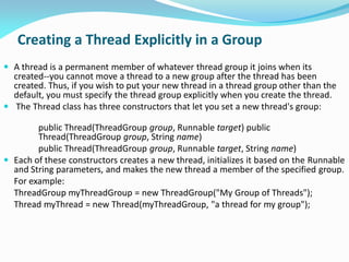Creating a Thread Explicitly in a Group
 A thread is a permanent member of whatever thread group it joins when its
created--you cannot move a thread to a new group after the thread has been
created. Thus, if you wish to put your new thread in a thread group other than the
default, you must specify the thread group explicitly when you create the thread.
 The Thread class has three constructors that let you set a new thread's group:
public Thread(ThreadGroup group, Runnable target) public
Thread(ThreadGroup group, String name)
public Thread(ThreadGroup group, Runnable target, String name)
 Each of these constructors creates a new thread, initializes it based on the Runnable
and String parameters, and makes the new thread a member of the specified group.
For example:
ThreadGroup myThreadGroup = new ThreadGroup("My Group of Threads");
Thread myThread = new Thread(myThreadGroup, "a thread for my group");
 