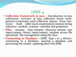 UNIT-4
 Collection Framework in java – Introduction to java
collections- overview of java collection frame work-
generics-commonly used collection classes- Array List-
vector -hash table-stack-enumeration-iterator-string
tokenizer -random -scanner -calendar and properties
 Files – streams – byte streams- character stream- text
input/output- binary input/output- random access file
operations- file management using file class.
 Connecting to Database – JDBC Type 1 to 4 drivers-
connecting to a database- quering a database and
processing the results- updating data with JDBC
 