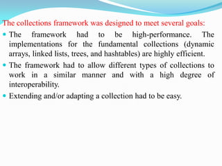 The collections framework was designed to meet several goals:
 The framework had to be high-performance. The
implementations for the fundamental collections (dynamic
arrays, linked lists, trees, and hashtables) are highly efficient.
 The framework had to allow different types of collections to
work in a similar manner and with a high degree of
interoperability.
 Extending and/or adapting a collection had to be easy.
 