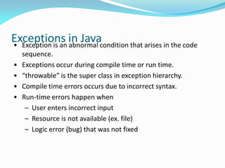 Exceptions in Java
• Exception is an abnormal condition that arises in the code
sequence.
• Exceptions occur during compile time or run time.
• “throwable” is the super class in exception hierarchy.
• Compile time errors occurs due to incorrect syntax.
• Run-time errors happen when
– User enters incorrect input
– Resource is not available (ex. file)
– Logic error (bug) that was not fixed
 