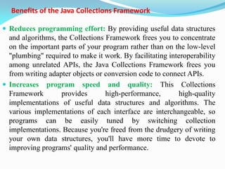 Benefits of the Java Collections Framework
 Reduces programming effort: By providing useful data structures
and algorithms, the Collections Framework frees you to concentrate
on the important parts of your program rather than on the low-level
"plumbing" required to make it work. By facilitating interoperability
among unrelated APIs, the Java Collections Framework frees you
from writing adapter objects or conversion code to connect APIs.
 Increases program speed and quality: This Collections
Framework provides high-performance, high-quality
implementations of useful data structures and algorithms. The
various implementations of each interface are interchangeable, so
programs can be easily tuned by switching collection
implementations. Because you're freed from the drudgery of writing
your own data structures, you'll have more time to devote to
improving programs' quality and performance.
 