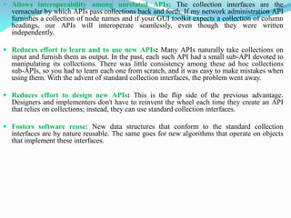 Allows interoperability among unrelated APIs: The collection interfaces are the
vernacular by which APIs pass collections back and forth. If my network administration API
furnishes a collection of node names and if your GUI toolkit expects a collection of column
headings, our APIs will interoperate seamlessly, even though they were written
independently.
 Reduces effort to learn and to use new APIs: Many APIs naturally take collections on
input and furnish them as output. In the past, each such API had a small sub-API devoted to
manipulating its collections. There was little consistency among these ad hoc collections
sub-APIs, so you had to learn each one from scratch, and it was easy to make mistakes when
using them. With the advent of standard collection interfaces, the problem went away.
 Reduces effort to design new APIs: This is the flip side of the previous advantage.
Designers and implementers don't have to reinvent the wheel each time they create an API
that relies on collections; instead, they can use standard collection interfaces.
 Fosters software reuse: New data structures that conform to the standard collection
interfaces are by nature reusable. The same goes for new algorithms that operate on objects
that implement these interfaces.
 